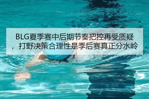 BLG夏季赛中后期节奏把控再受质疑，打野决策合理性是季后赛真正分水岭